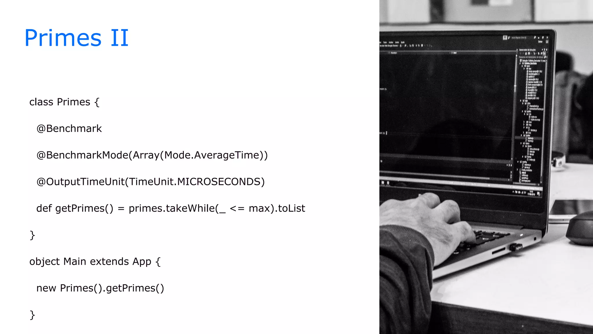 class Primes {
@Benchmark
@BenchmarkMode(Array(Mode.AverageTime))
@OutputTimeUnit(TimeUnit.MICROSECONDS)
def getPrimes() = primes.takeWhile(_ <= max).toList
}
object Main extends App {
new Primes().getPrimes()
}
Primes II
 