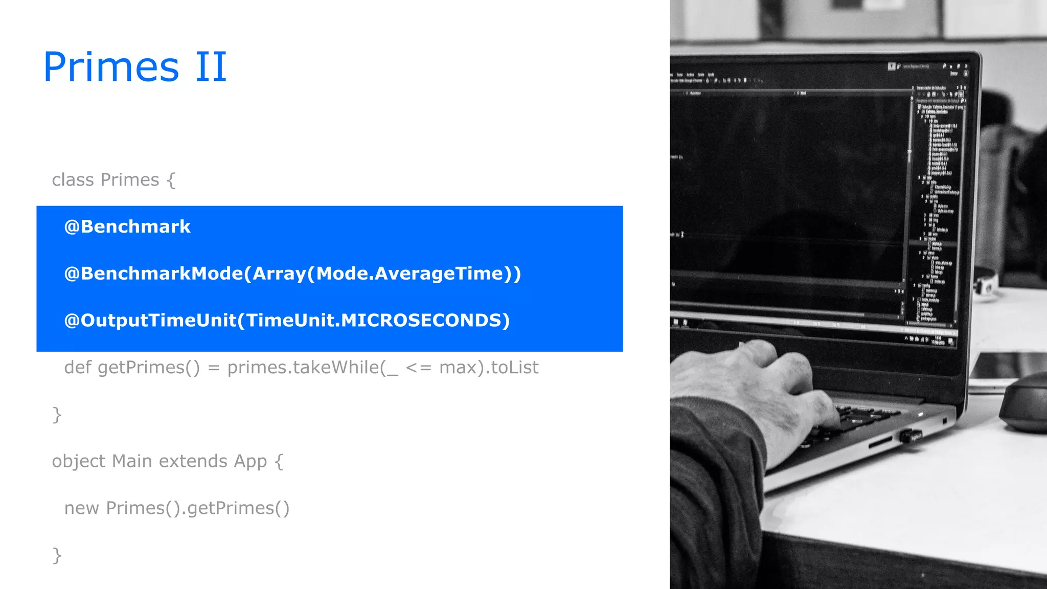 class Primes {
@Benchmark
@BenchmarkMode(Array(Mode.AverageTime))
@OutputTimeUnit(TimeUnit.MICROSECONDS)
def getPrimes() = primes.takeWhile(_ <= max).toList
}
object Main extends App {
new Primes().getPrimes()
}
Primes II
 