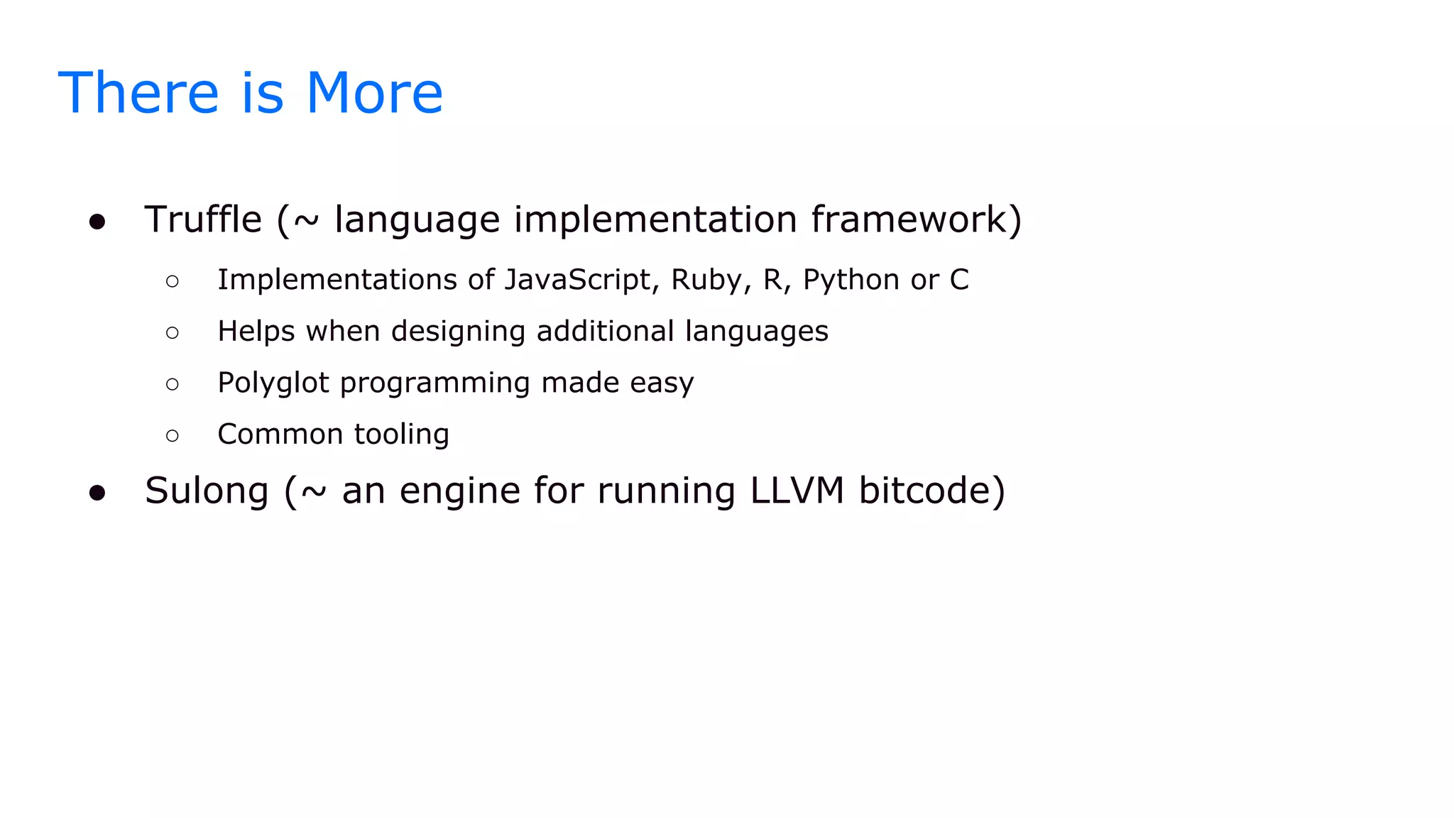 There is More
● Truffle (~ language implementation framework)
○ Implementations of JavaScript, Ruby, R, Python or C
○ Helps when designing additional languages
○ Polyglot programming made easy
○ Common tooling
● Sulong (~ an engine for running LLVM bitcode)
 