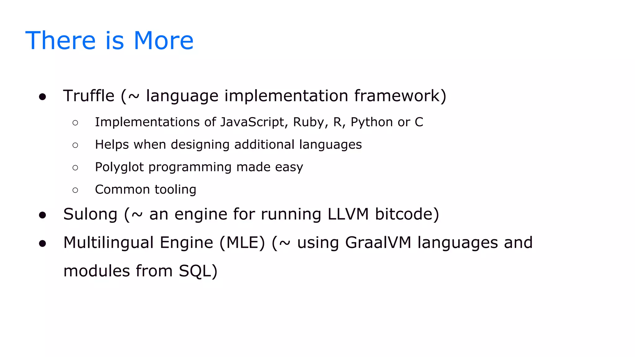 There is More
● Truffle (~ language implementation framework)
○ Implementations of JavaScript, Ruby, R, Python or C
○ Helps when designing additional languages
○ Polyglot programming made easy
○ Common tooling
● Sulong (~ an engine for running LLVM bitcode)
● Multilingual Engine (MLE) (~ using GraalVM languages and
modules from SQL)
 
