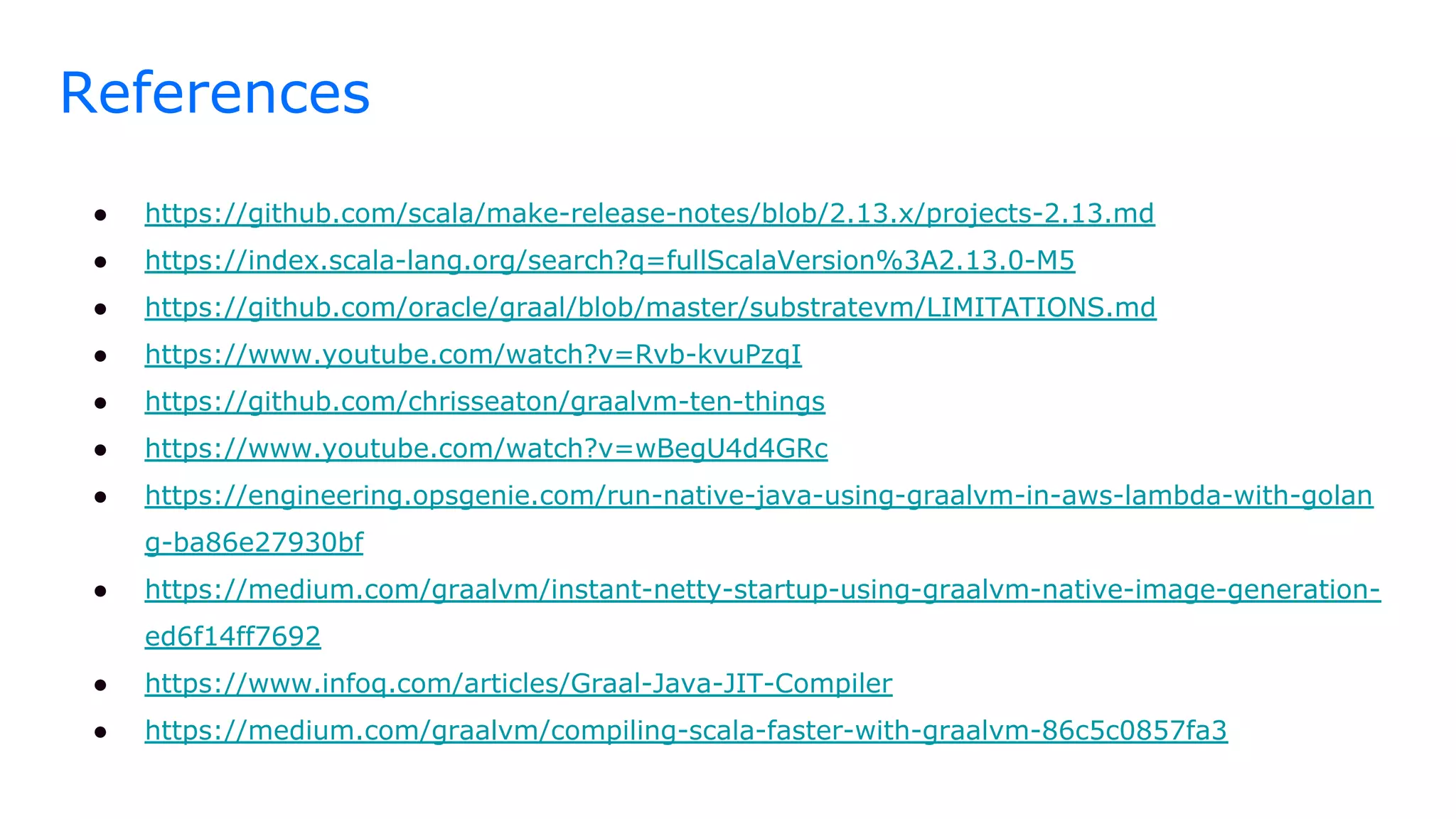References
● https://github.com/scala/make-release-notes/blob/2.13.x/projects-2.13.md
● https://index.scala-lang.org/search?q=fullScalaVersion%3A2.13.0-M5
● https://github.com/oracle/graal/blob/master/substratevm/LIMITATIONS.md
● https://www.youtube.com/watch?v=Rvb-kvuPzqI
● https://github.com/chrisseaton/graalvm-ten-things
● https://www.youtube.com/watch?v=wBegU4d4GRc
● https://engineering.opsgenie.com/run-native-java-using-graalvm-in-aws-lambda-with-golan
g-ba86e27930bf
● https://medium.com/graalvm/instant-netty-startup-using-graalvm-native-image-generation-
ed6f14ff7692
● https://www.infoq.com/articles/Graal-Java-JIT-Compiler
● https://medium.com/graalvm/compiling-scala-faster-with-graalvm-86c5c0857fa3
 