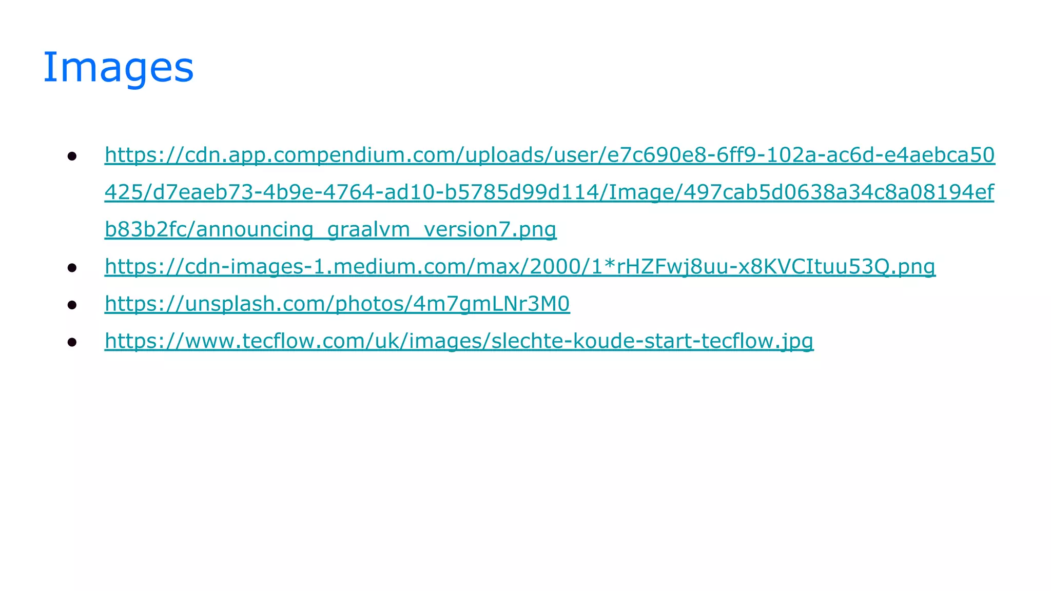 Images
● https://cdn.app.compendium.com/uploads/user/e7c690e8-6ff9-102a-ac6d-e4aebca50
425/d7eaeb73-4b9e-4764-ad10-b5785d99d114/Image/497cab5d0638a34c8a08194ef
b83b2fc/announcing_graalvm_version7.png
● https://cdn-images-1.medium.com/max/2000/1*rHZFwj8uu-x8KVCItuu53Q.png
● https://unsplash.com/photos/4m7gmLNr3M0
● https://www.tecflow.com/uk/images/slechte-koude-start-tecflow.jpg
 