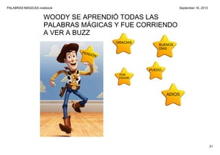 PALABRAS MAGICAS.notebook
21
September 16, 2013
WOODY SE APRENDIÓ TODAS LAS 
PALABRAS MÁGICAS Y FUE CORRIENDO 
A VER A BUZZ
GRACIAS
BUENOS
DÍAS
POR
FAVOR
PUEDO..
ADIOS
PERDÓN
 