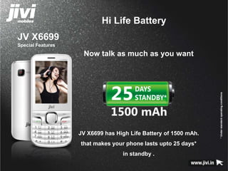 JV X6699 
Special Features 
Hi Life Battery 
* Under standard operating conditions 
Now talk as much as you want 
JV X6699 has High Life Battery of 1500 mAh. 
that makes your phone lasts upto 25 days* 
in standby . 
 