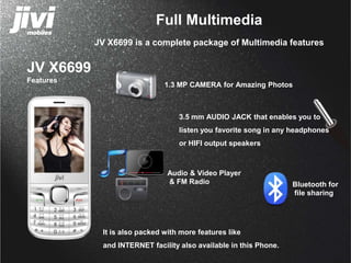 JV X6699 
Features 
Full Multimedia 
JV X6699 is a complete package of Multimedia features 
1.3 MP CAMERA for Amazing Photos 
3.5 mm AUDIO JACK that enables you to 
listen you favorite song in any headphones 
or HIFI output speakers 
Audio & Video Player 
& FM Radio Bluetooth for 
It is also packed with more features like 
and INTERNET facility also available in this Phone. 
file sharing 
 