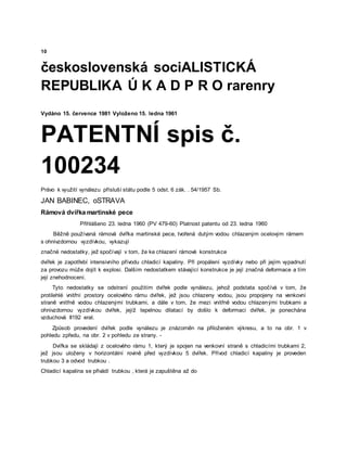 10
československá sociALISTICKÁ
REPUBLIKA Ú K A D P R O rarenry
Vydáno 15. července 1981 Vyloženo 15. ledna 1961
PATENTNÍ spis č.
100234
Právo k využití vynálezu přísluší státu podle 5 odst. 6 zák. . 54/1957 Sb.
JAN BABINEC, oSTRAVA
Rámová dvířka martinské pece
Přihlášeno 23. ledna 1960 (PV 479-60) Platnost patentu od 23. ledna 1960
Běžně používaná rámová dvířka martinské pece, tvořená dutým vodou chlazeným ocelovým rámem
s ohnivzdornou vyzdívkou, vykazují
značné nedostatky, jež spočívají v tom, že ke chlazení rámové konstrukce
dvířek je zapotřebí intensivního přívodu chladicí kapaliny. Při propálení vyzdívky nebo při jejím vypadnutí
za provozu může dojít k explosi. Dalším nedostatkem stávající konstrukce je její značná deformace a tím
její znehodnocení.
Tyto nedostatky se odstraní použitím dvířek podle vynálezu, jehož podstata spočívá v tom, že
protilehlé vnitřní prostory ocelového rámu dvířek, jež jsou chlazeny vodou, jsou propojeny na venkovní
straně vnitřně vodou chlazenými trubkami, a dále v tom, že mezi vnitřně vodou chlazenými trubkami a
ohnivzdornou vyzdívkou dvířek, jejíž tepelnou dilatací by došlo k deformaci dvířek, je ponechána
vzduchová II192 eral.
Způsob provedení dvířek podle vynálezu je znázorněn na přiloženém výkresu, a to na obr. 1 v
pohledu zpředu, na obr. 2 v pohledu ze strany. -
Dvířka se skládají z ocelového rámu 1, který je spojen na venkovní straně s chladicími trubkami 2,
jež jsou uloženy v horizontální rovině před vyzdívkou 5 dvířek. Přívod chladicí kapaliny je proveden
trubkou 3 a odvod trubkou .
Chladicí kapalina se přivádí trubkou , která je zapuštěna až do
 