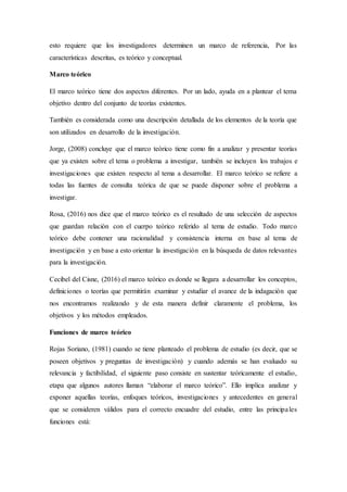 esto requiere que los investigadores determinen un marco de referencia, Por las
características descritas, es teórico y conceptual.
Marco teórico
El marco teórico tiene dos aspectos diferentes. Por un lado, ayuda en a plantear el tema
objetivo dentro del conjunto de teorías existentes.
También es considerada como una descripción detallada de los elementos de la teoría que
son utilizados en desarrollo de la investigación.
Jorge, (2008) concluye que el marco teórico tiene como fin a analizar y presentar teorías
que ya existen sobre el tema o problema a investigar, también se incluyen los trabajos e
investigaciones que existen respecto al tema a desarrollar. El marco teórico se refiere a
todas las fuentes de consulta teórica de que se puede disponer sobre el problema a
investigar.
Rosa, (2016) nos dice que el marco teórico es el resultado de una selección de aspectos
que guardan relación con el cuerpo teórico referido al tema de estudio. Todo marco
teórico debe contener una racionalidad y consistencia interna en base al tema de
investigación y en base a esto orientar la investigación en la búsqueda de datos relevantes
para la investigación.
Cecibel del Cisne, (2016) el marco teórico es donde se llegara a desarrollar los conceptos,
definiciones o teorías que permitirán examinar y estudiar el avance de la indagación que
nos encontramos realizando y de esta manera definir claramente el problema, los
objetivos y los métodos empleados.
Funciones de marco teórico
Rojas Soriano, (1981) cuando se tiene planteado el problema de estudio (es decir, que se
poseen objetivos y preguntas de investigación) y cuando además se han evaluado su
relevancia y factibilidad, el siguiente paso consiste en sustentar teóricamente el estudio,
etapa que algunos autores llaman “elaborar el marco teórico”. Ello implica analizar y
exponer aquellas teorías, enfoques teóricos, investigaciones y antecedentes en general
que se consideren válidos para el correcto encuadre del estudio, entre las principales
funciones está:
 