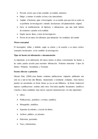  Prevenir errores que se han cometido en estudios anteriores.
 Dirigir y orientar el estudio en base a los antecedentes.
 Ampliar el horizonte guiar al investigador en su estudio para que éste se centre en
su problema de investigación evitando desviaciones del planteamiento original.
 Lleva al establecimiento de hipótesis o afirmaciones que más tarde habrán
de someterse a prueba en la realidad.
 Inspira nuevas líneas y áreas de investigación.
 Provee de un marco de referencia para interpretar los resultados del estudio
Marco conceptual
El investigador define y delimita según su criterio y de acuerdo a su marco teórico
conceptos involucrados en las variables de investigación.
Tipos de fuentes de información o documentación
Lo importante en la elaboración del marco teórico es ubicar correctamente las fuentes a
las cuales puedes acceder para encontrar información. Podemos mencionar 3 tipos de
fuentes: Primarias, Secundarias y Terciarias
Fuentes directas o primarias
Silvestri Ruiz, (2008) estas fuentes contienen publicaciones originales publicadas una
sola vez y aún no han sido filtradas, interpretadas o toralmente evaluadas. Estas fuentes
pueden ser encontradas en forma básica ya sea en una biblioteca, de forma tradicional
impresa o publicaciones seriadas entre otros. Son todos aquellos documentos científicos
o hechos e ideas estudiados bajo nuevos aspectos mencionaremos los más importantes
 Libros
 Publicaciones, periódicos o revistas científicas
 Monografías científicas.
 Separatas de artículos y recorte de diarios.
 Archivos públicos y/o privados.
 Entrevistas personales.
 Tesis y disertaciones.
 