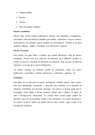  Trabajos inéditos.
 Patentes.
 Normas.
 Otros documentos primarios
Fuentes secundarias
Silvestri Ruiz, (2008) contienen información primaria, muy sintetizada y reorganizada,
estas fuentes están especialmente diseñadas para facilitar y maximizan el acceso a fuentes
de información con contenido que nos ayudara en la investigación. También se usa para
confirmar hallazgos, ampliar el contenido de la información requerida. .
Fuentes Terciarias
Estas fuentes son guías físicas o virtuales que recaban información sobre las fuentes
secundarias. Forman parte de la colección de referencias de la biblioteca. Facilitan el
control y el acceso a toda gama de repertorios de referencia, como las guías de obras de
referencia o a un solo tipo, como las bibliografías.
Las fuentes terciarias las podemos recabar de documentos, títulos de revista,
publicaciones en periódicos, boletines informativos, conferencias, simposios, etc.
Conclusión
Para lograr dar un gran paso en nuestra investigación científica nuestro marco teórico
debe estar debidamente estructurado y elaborado para contribuir en la búsqueda de
soluciones al problema que deseemos investigar, este proceso es de gran ayuda para el
investigador poder brindar y obtener resultados óptimos que se afiancen en puntos de
vista o investigaciones relacionadas. Un correcto marco teórico puede cambiar las
directrices que se le dé al problema central y a los secundarios, esto sucede en relación a
los criterios de nuevas fuentes que pueden abrir un nuevo camino o guía a seguir en la
investigación propuesta.
 
