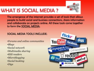 WHAT IS SOCIAL MEDIA ?
  The emergence of the internet provides a set of tools that allows
  people to build social and business connections, share information
  and collaborate on projects online. All these tools come together
  to form the SOCIAL MEDIA.

  SOCIAL MEDIA TOOLS INCLUDE:

  •Forums and online communities
  •Blogs
  •Social network
  •Multimedia sharing
  •RSS readers
  •Microblogging
  •Social booking
  •Digs
 