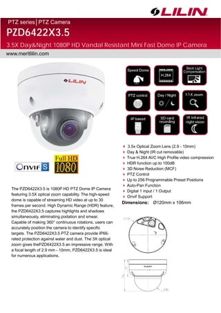 PTZ series│PTZ Camera
PZD6422X3.5
3.5X Day&Night 1080P HD Vandal Resistant Mini Fast Dome IP Camera
www.meritlilin.com
 3.5x Optical Zoom Lens (2.9 - 10mm)
 Day & Night (IR cut removable)
 True H.264 AVC High Profile video compression
 HDR function up to 100dB
 3D Noise Reduction (MCF)
 PTZ Control
 Up to 256 Programmable Preset Positions
 Auto-Pan Function
 Digital 1 input / 1 Output
 Onvif Support
Dimensions: Ø120mm x 106mm
The PZD6422X3.5 is 1080P HD PTZ Dome IP Camera
featuring 3.5X optical zoom capability. The high-speed
dome is capable of streaming HD video at up to 30
frames per second. High Dynamic Range (HDR) feature,
the PZD6422X3.5 captures highlights and shadows
simultaneously, eliminating pixilation and smear.
Capable of making 360° continuous rotations, users can
accurately position the camera to identify specific
targets. The PZD6422X3.5 PTZ camera provide IP66-
rated protection against water and dust. The 3X optical
zoom gives thePZD6422X3.5 an impressive range. With
a focal length of 2.9 mm - 10mm, PZD6422X3.5 is ideal
for numerous applications.
3.5
 
