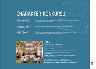CHARAKTER KONKURSU:
OGÓLNOPOLSKI   Konkurs skierowany do wszystkich członków PZFD, bez względu na region,
               w którym prowadzą działalność.



POWSZECHNY     Publiczna prezentacja przedstawionych przez deweloperów prac.




PRESTIŻOWY     Platforma do pokazania najlepszych spośród zrealizowanych w Polsce
               w latach 2008-2010 projektów mieszkaniowych.




                              GALA
                              ROZSTRZYGNIĘCIE KONKURSU
                              Miejsce: Hotel Intercontinental, Warszawa
                              Termin: jesień 2012
                              Program: Prezentacje najlepszych projektów mieszkaniowych,
                              krótkie prezentacje sponsorskie, nagrody specjalne,
                              występ wokalny
                              Goście: Członkowie PZFD, sponsorzy, celebryci i dziennikarze
                              rynku deweloperskiego


                              Gwiazda wieczoru: zespół jazzowy
                              Prowadzenie: prezenter telewizyjny/radiowy
 