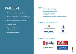 KATEGORIE:                               JURY:   Na etapie uzgadniania m.in z:
                                                 Kancelarią Prezydenta RP
                                                 Ministerstwem Infrastruktury
• Osiedla zabudowy wielorodzinnej                Unią Metropolii Miejskich
                                                 Szkołą Główną Handlową

• Osiedla małych domów wielorodzinnych           Stowarzyszeniem na Rzecz Niepełnosprawnych



• Osiedla domów jednorodzinnych
                                         POTENCJALNI PARTNERZY:
• Kategoria OPEN

• Nagroda publiczności
  głosowanie internautów


• Nagroda dziennikarzy




                                         POTENCJALNI PATRONI:
 