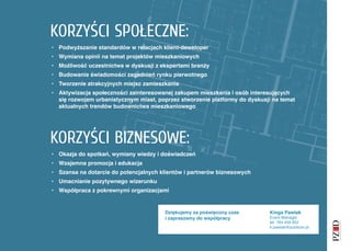 KORZYŚCI SPOŁECZNE:
• Podwyższanie standardów w relacjach klient-deweloper
• Wymiana opinii na temat projektów mieszkaniowych
• Możliwość uczestnictwa w dyskusji z ekspertami branży
• Budowanie świadomości zagadnień rynku pierwotnego
• Tworzenie atrakcyjnych miejsc zamieszkania
• Aktywizacja społeczności zainteresowanej zakupem mieszkania i osób interesujących
  się rozwojem urbanistycznym miast, poprzez stworzenie platformy do dyskusji na temat
  aktualnych trendów budownictwa mieszkaniowego




KORZYŚCI BIZNESOWE:
• Okazja do spotkań, wymiany wiedzy i doświadczeń
• Wzajemna promocja i edukacja
• Szansa na dotarcie do potencjalnych klientów i partnerów biznesowych
• Umacnianie pozytywnego wizerunku
• Współpraca z pokrewnymi organizacjami


                                        Dziękujemy za poświęcony czas        Kinga Pawlak
                                        i zapraszamy do współpracy           Event Manager
                                                                             tel. 784 459 852
                                                                             k.pawlak@publicon.pl
 