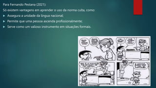 Para Fernando Pestana (2021):
Só existem vantagens em aprender o uso da norma culta, como:
 Assegura a unidade da língua nacional;
 Permite que uma pessoa ascenda profissionalmente;
 Serve como um valioso instrumento em situações formais.
 