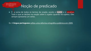 Noção de predicado
 É a soma de todos os termos da oração, exceto o sujeito e o vocativo.
Tudo o que se declara na oração sobre o sujeito (quando há sujeito). Obs:
sempre apresenta um verbo.
Ex: A língua portuguesa sofreu uma reforma ortográfica polêmica em 2009.
Termo isolado que serve
para chamar atenção do
interlocutor
 
