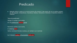 Predicado
 Relação entre o verbo e os outros termos da oração. É ele quem diz se os verbos podem
ser de ligação, intransitivos, transitivos diretos, transitivos indiretos e transitivo direto e
indireto.
Tipos de predicado:
Verbal: O núcleo é um verbo.
Ex: Os professores fizeram greve
Nominal: núcleo é um nome.
A cidade é bela
Verbo-nominal: Há dois núcleos, um verbal e um nominal.
Ex: O diretor avaliou o funcionário dedicado
 