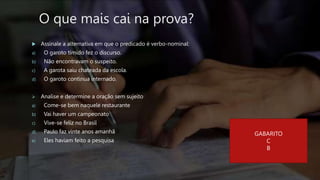 O que mais cai na prova?
 Assinale a alternativa em que o predicado é verbo-nominal:
a) O garoto tímido fez o discurso.
b) Não encontravam o suspeito.
c) A garota saiu chateada da escola.
d) O garoto continua internado.
 Analise e determine a oração sem sujeito
a) Come-se bem naquele restaurante
b) Vai haver um campeonato
c) Vive-se feliz no Brasil
d) Paulo faz vinte anos amanhã
e) Eles haviam feito a pesquisa
GABARITO
C
B
 