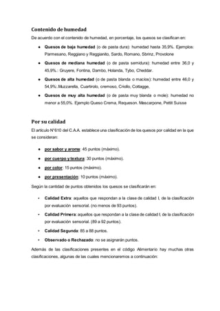 Contenido de humedad
De acuerdo con el contenido de humedad, en porcentaje, los quesos se clasifican en:
● Quesos de baja humedad (o de pasta dura): humedad hasta 35,9%. Ejemplos:
Parmesano, Reggiano y Reggianito, Sardo, Romano, Sbrinz, Provolone
● Quesos de mediana humedad (o de pasta semidura): humedad entre 36,0 y
45,9%.: Gruyere, Fontina, Dambo, Holanda, Tybo, Cheddar.
● Quesos de alta humedad (o de pasta blanda o macíos): humedad entre 46,0 y
54,9%:.Muzzarella, Cuartirolo, cremoso, Criollo, Cottagge,
● Quesos de muy alta humedad (o de pasta muy blanda o mole): humedad no
menor a 55,0%. Ejemplo Queso Crema, Requeson. Mascarpone, Pettit Suisse
Por su calidad
El artículo N°610 del C.A.A. establece una clasificación de los quesos por calidad en la que
se consideran:
● por sabor y aroma: 45 puntos (máximo).
● por cuerpo y textura: 30 puntos (máximo).
● por color: 15 puntos (máximo).
● por presentación: 10 puntos (máximo).
Según la cantidad de puntos obtenidos los quesos se clasificarán en:
▪ Calidad Extra: aquellos que respondan a la clase de calidad I, de la clasificación
por evaluación sensorial. (no menos de 93 puntos).
▪ Calidad Primera: aquellos que respondan a la clase de calidad I, de la clasificación
por evaluación sensorial. (89 a 92 puntos).
▪ Calidad Segunda: 85 a 88 puntos.
▪ Observado o Rechazado: no se asignarán puntos.
Además de las clasificaciones presentes en el código Alimentario hay muchas otras
clasificaciones, algunas de las cuales mencionaremos a continuación:
 