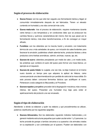 Según el proceso de elaboración
● Queso fresco: son los que sólo han seguido una fermentación láctica y llegan al
consumidor inmediatamente después de ser fabricados. Tienen un elevado
contenido en humedad y una vida comercial más corta.
● Queso madurado: tras el proceso de elaboración, requiere mantenerse durante
cierto tiempo a una temperatura y en condiciones tales que se produzcan los
cambios físicos y químicos característicos del mismo. Son los que pasan por la
fermentación láctica, más otras transformaciones, a fin de conseguir un mayor
afinado.
● Fundidos: son los obtenidos por la mezcla, fusión y emulsión, con tratamiento
térmico de una o más variedades de queso, con inclusión de sales fundentes para
favorecer la emulsión, pudiéndose añadir además leche, productos lácteos u otros
productos como hierbas aromáticas, salmón, anchoas, nueces, ajo, etc.
● Quesos de suero: obtenidos precipitando por medio de calor, y en medio ácido,
las proteínas que contiene el suero del queso para formar una masa blanca, un
ejemplo es el requesón.
● Quesos de pasta hilada: la cuajada, una vez rota, se deja madurar en el mismo
suero durante un tiempo para que adquiera la aptitud de hilatura, como
consecuenciade una desmineralización por perdida de calcio de la masa sólida. En
este proceso deben concursar fermentos lácticos que acidifiquen el suero.
Pertenecen a esta categoría la Mozzarella y el Provolone.
● Quesosrayados y en polvo: proceden de la disgregación mecánica,más o menos
intensa, del queso. Presentan una humedad muy baja para evitar el
apelmazamiento del producto una vez envasado.
Según el tipo de elaboración
Atendiendo a dónde se elaboran y quién los elabora y qué procedimientos se utilizan,
podemos clasificarlos por los siguientes epígrafes:
● Quesos Artesanales, Son los elaborados siguiendo métodos tradicionales y en
general mediante estructuras pequeñas que suelen oscilar entre 1 y 5 personas. La
leche procede de granjas o tambos cercanos a su quesería o de animales criados
en su explotación y son controladas por el quesero. Pueden ser elaborados con
 