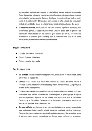 leche cruda o pasteurizada, aunque lo más habitual es que sean de leche cruda.
En su elaboración interviene constantemente el quesero, sin tener ningún proceso
automatizado, aunque pueda disponer de alguna mecanización puntual en algún
punto de la elaboración. El resultado son quesos de alta calidad, de producción
limitada en cantidad y donde la estacionalidad afecta a la singularidad del queso
● Quesos Industriales, es un producto industrial obtenido a partir de leche adquirida
a diferentes granjas, a veces muy distantes unos de otras, con un proceso de
fabricación automatizado que se realiza a gran escala. De ahí su necesidad de
estandarizar la materia prima (leche), con el indispensable uso de la leche
pasteurizada, tratada térmicamente o microfiltrada.
Según su textura
● Con ojos o agujeros: Emmental
● Textura Granular: Manchego
● Textura cerrada: Muzzarella
Según su corteza
● Sin corteza: son los quesos frescos prensados, o lo que son de pasta hilada, como
la burrata o la mozzarella.
● Corteza seca: son los que hacen ellos mismos su corteza de forma natural al
secarse. Cuanto más tiempo, más secado y más o menos corteza. Luego hay que
lavarlos e incluso cepillarlos.
● Corteza enmohecida: son aquellos quesos que desarrollan una flora de mohos en
su corteza, este tipo de corteza suele comerse junto al queso ya que le aporta
matices especiales. Algunos de los mohos más conocidos son el Penicillium
Candidum y el Penicillium Camenberti que desarrollan una corteza enmohecida
blanca. Por ejemplo: Brie, Camenbert, etc.
● Corteza artificial: son los que se les coloca voluntariamente una corteza exterior
para protegerles: hojas, carbón vegetal, extractos vegetales, parafina o pinturas.
Estos productos son aptos para su uso alimentario, porque no liberan tóxicos sobre
el alimento, pero no son comestibles, por lo que estas cortezas no se pueden
 