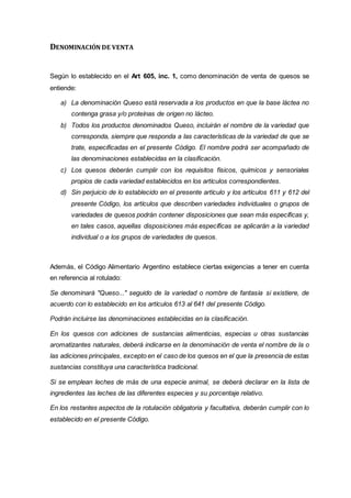 DENOMINACIÓN DE VENTA
Según lo establecido en el Art 605, inc. 1, como denominación de venta de quesos se
entiende:
a) La denominación Queso está reservada a los productos en que la base láctea no
contenga grasa y/o proteínas de origen no lácteo.
b) Todos los productos denominados Queso, incluirán el nombre de la variedad que
corresponda, siempre que responda a las características de la variedad de que se
trate, especificadas en el presente Código. El nombre podrá ser acompañado de
las denominaciones establecidas en la clasificación.
c) Los quesos deberán cumplir con los requisitos físicos, químicos y sensoriales
propios de cada variedad establecidos en los artículos correspondientes.
d) Sin perjuicio de lo establecido en el presente artículo y los artículos 611 y 612 del
presente Código, los artículos que describen variedades individuales o grupos de
variedades de quesos podrán contener disposiciones que sean más específicas y,
en tales casos, aquellas disposiciones más específicas se aplicarán a la variedad
individual o a los grupos de variedades de quesos.
Además, el Código Alimentario Argentino establece ciertas exigencias a tener en cuenta
en referencia al rotulado:
Se denominará "Queso..." seguido de la variedad o nombre de fantasía si existiere, de
acuerdo con lo establecido en los artículos 613 al 641 del presente Código.
Podrán incluirse las denominaciones establecidas en la clasificación.
En los quesos con adiciones de sustancias alimenticias, especias u otras sustancias
aromatizantes naturales, deberá indicarse en la denominación de venta el nombre de la o
las adiciones principales, excepto en el caso de los quesos en el que la presencia de estas
sustancias constituya una característica tradicional.
Si se emplean leches de más de una especie animal, se deberá declarar en la lista de
ingredientes las leches de las diferentes especies y su porcentaje relativo.
En los restantes aspectos de la rotulación obligatoria y facultativa, deberán cumplir con lo
establecido en el presente Código.
 