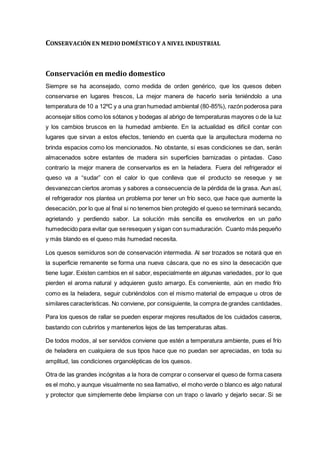 CONSERVACIÓN EN MEDIO DOMÉSTICO Y A NIVEL INDUSTRIAL
Conservación en medio domestico
Siempre se ha aconsejado, como medida de orden genérico, que los quesos deben
conservarse en lugares frescos, La mejor manera de hacerlo sería teniéndolo a una
temperatura de 10 a 12ºC y a una gran humedad ambiental (80-85%), razón poderosa para
aconsejar sitios como los sótanos y bodegas al abrigo de temperaturas mayores o de la luz
y los cambios bruscos en la humedad ambiente. En la actualidad es difícil contar con
lugares que sirvan a estos efectos, teniendo en cuenta que la arquitectura moderna no
brinda espacios como los mencionados. No obstante, si esas condiciones se dan, serán
almacenados sobre estantes de madera sin superficies barnizadas o pintadas. Caso
contrario la mejor manera de conservarlos es en la heladera. Fuera del refrigerador el
queso va a “sudar” con el calor lo que conlleva que el producto se reseque y se
desvanezcan ciertos aromas y sabores a consecuencia de la pérdida de la grasa. Aun así,
el refrigerador nos plantea un problema por tener un frío seco, que hace que aumente la
desecación, por lo que al final si no tenemos bien protegido el queso se terminará secando,
agrietando y perdiendo sabor. La solución más sencilla es envolverlos en un paño
humedecido para evitar que seresequen y sigan con sumaduración. Cuanto más pequeño
y más blando es el queso más humedad necesita.
Los quesos semiduros son de conservación intermedia. Al ser trozados se notará que en
la superficie remanente se forma una nueva cáscara, que no es sino la desecación que
tiene lugar. Existen cambios en el sabor, especialmente en algunas variedades, por lo que
pierden el aroma natural y adquieren gusto amargo. Es conveniente, aún en medio frío
como es la heladera, seguir cubriéndolos con el mismo material de empaque u otros de
similares características. No conviene, por consiguiente, la compra de grandes cantidades.
Para los quesos de rallar se pueden esperar mejores resultados de los cuidados caseros,
bastando con cubrirlos y mantenerlos lejos de las temperaturas altas.
De todos modos, al ser servidos conviene que estén a temperatura ambiente, pues el frío
de heladera en cualquiera de sus tipos hace que no puedan ser apreciadas, en toda su
amplitud, las condiciones organolépticas de los quesos.
Otra de las grandes incógnitas a la hora de comprar o conservar el queso de forma casera
es el moho, y aunque visualmente no sea llamativo, el moho verde o blanco es algo natural
y protector que simplemente debe limpiarse con un trapo o lavarlo y dejarlo secar. Si se
 