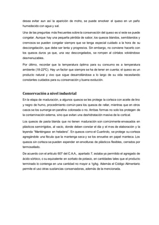 desea evitar aun así la aparición de moho, se puede envolver el queso en un paño
humedecido con agua y sal.
Una de las preguntas más frecuentes sobre la conservación del queso es sí este se puede
congelar. Aunque hay una pequeña pérdida de sabor, los quesos blandos, semiblandos y
cremosos se pueden congelar siempre que se tenga especial cuidado a la hora de su
descongelación, que debe ser lenta y progresiva. Sin embargo, no conviene hacerlo con
los quesos duros ya que, una vez descongelados, se rompen al córtalos volviéndose
desmenuzables.
Por último, recordar que la temperatura óptima para su consumo es a temperatura
ambiente (18-22ºC). Hay un factor que siempre se ha de tener en cuenta; el queso es un
producto natural y vivo que sigue desarrollándose a lo largo de su vida necesitando
constantes cuidados para su conservación y buena evolución.
Conservación a nivel industrial
En la etapa de maduración, a algunos quesos se les protege la corteza con aceite de lino
y negro de humo, procedimiento común para los quesos de rallar, mientras que en otros
casos se los sumerge en parafina coloreada o no. Ambas formas no solo los protegen de
la contaminación externa, sino que evitan una deshidratación masiva de la cortical.
Los quesos de pasta blanda que no tienen maduración son comúnmente envasados en
plásticos semirrígidos, al vacío, donde deben constar el día y el mes de elaboración y la
leyenda “Manténgase en heladera”. En quesos como el Cuartirolo, se protege su corteza
agregándole una fécula que la mantenga seca y se los envuelve en papel manteca. Los
quesos sin corteza se pueden expender en envolturas de plásticos flexibles, cerrados por
termosellado.
De acuerdo con el artículo 607 del C.A.A., apartado 7, estaba ya permitido el agregado de
ácido sórbico, o su equivalente en sorbato de potasio, en cantidades tales que el producto
terminado lo contenga en una cantidad no mayor a 1g/kg. Además el Código Alimentario
permite el uso otras sustancias conservadoras, además de la mencionada.
 