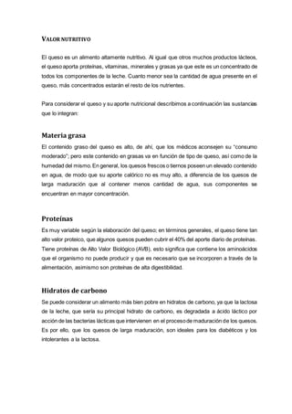VALOR NUTRITIVO
El queso es un alimento altamente nutritivo. Al igual que otros muchos productos lácteos,
el queso aporta proteínas, vitaminas, minerales y grasas ya que este es un concentrado de
todos los componentes de la leche. Cuanto menor sea la cantidad de agua presente en el
queso, más concentrados estarán el resto de los nutrientes.
Para considerar el queso y su aporte nutricional describimos a continuación las sustancias
que lo integran:
Materia grasa
El contenido graso del queso es alto, de ahí, que los médicos aconsejen su “consumo
moderado”; pero este contenido en grasas va en función de tipo de queso, así como de la
humedad del mismo.En general, los quesos frescos o tiernos poseen un elevado contenido
en agua, de modo que su aporte calórico no es muy alto, a diferencia de los quesos de
larga maduración que al contener menos cantidad de agua, sus componentes se
encuentran en mayor concentración.
Proteínas
Es muy variable según la elaboración del queso; en términos generales, el queso tiene tan
alto valor proteico, que algunos quesos pueden cubrir el 40% del aporte diario de proteínas.
Tiene proteínas de Alto Valor Biológico (AVB), esto significa que contiene los aminoácidos
que el organismo no puede producir y que es necesario que se incorporen a través de la
alimentación, asimismo son proteínas de alta digestibilidad.
Hidratos de carbono
Se puede considerar un alimento más bien pobre en hidratos de carbono, ya que la lactosa
de la leche, que sería su principal hidrato de carbono, es degradada a ácido láctico por
acción de las bacterias lácticas que intervienen en el procesode maduración de los quesos.
Es por ello, que los quesos de larga maduración, son ideales para los diabéticos y los
intolerantes a la lactosa.
 