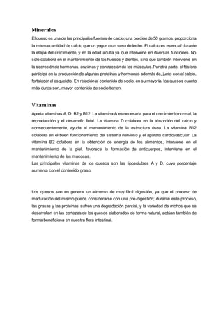 Minerales
El queso es una de las principales fuentes de calcio; una porción de 50 gramos,proporciona
la misma cantidad de calcio que un yogur o un vaso de leche. El calcio es esencial durante
la etapa del crecimiento, y en la edad adulta ya que interviene en diversas funciones. No
solo colabora en el mantenimiento de los huesos y dientes, sino que también interviene en
la secreciónde hormonas, enzimas y contracciónde los músculos.Porotra parte, el fósforo
participa en la producción de algunas proteínas y hormonas además de, junto con el calcio,
fortalecer el esqueleto. En relación al contenido de sodio, en su mayoría, los quesos cuanto
más duros son, mayor contenido de sodio tienen.
Vitaminas
Aporta vitaminas A, D, B2 y B12. La vitamina A es necesaria para el crecimiento normal, la
reproducción y el desarrollo fetal. La vitamina D colabora en la absorción del calcio y
consecuentemente, ayuda al mantenimiento de la estructura ósea. La vitamina B12
colabora en el buen funcionamiento del sistema nervioso y el aparato cardiovascular. La
vitamina B2 colabora en la obtención de energía de los alimentos, interviene en el
mantenimiento de la piel, favorece la formación de anticuerpos, interviene en el
mantenimiento de las mucosas.
Las principales vitaminas de los quesos son las liposolubles A y D, cuyo porcentaje
aumenta con el contenido graso.
Los quesos son en general un alimento de muy fácil digestión, ya que el proceso de
maduración del mismo puede considerarse con una pre-digestión; durante este proceso,
las grasas y las proteínas sufren una degradación parcial, y la variedad de mohos que se
desarrollan en las cortezas de los quesos elaborados de forma natural, actúan también de
forma beneficiosa en nuestra flora intestinal.
 