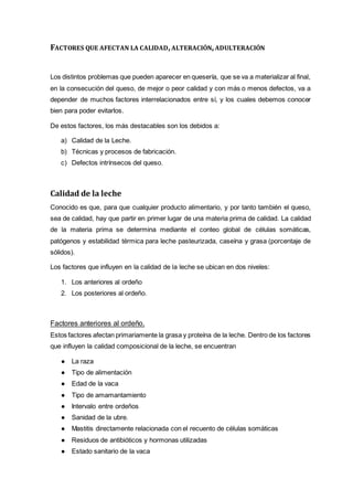 FACTORES QUE AFECTAN LA CALIDAD,ALTERACIÓN,ADULTERACIÓN
Los distintos problemas que pueden aparecer en quesería, que se va a materializar al final,
en la consecución del queso, de mejor o peor calidad y con más o menos defectos, va a
depender de muchos factores interrelacionados entre sí, y los cuales debemos conocer
bien para poder evitarlos.
De estos factores, los más destacables son los debidos a:
a) Calidad de la Leche.
b) Técnicas y procesos de fabricación.
c) Defectos intrínsecos del queso.
Calidad de la leche
Conocido es que, para que cualquier producto alimentario, y por tanto también el queso,
sea de calidad, hay que partir en primer lugar de una materia prima de calidad. La calidad
de la materia prima se determina mediante el conteo global de células somáticas,
patógenos y estabilidad térmica para leche pasteurizada, caseína y grasa (porcentaje de
sólidos).
Los factores que influyen en la calidad de la leche se ubican en dos niveles:
1. Los anteriores al ordeño
2. Los posteriores al ordeño.
Factores anteriores al ordeño.
Estos factores afectan primariamente la grasa y proteína de la leche. Dentro de los factores
que influyen la calidad composicional de la leche, se encuentran
● La raza
● Tipo de alimentación
● Edad de la vaca
● Tipo de amamantamiento
● Intervalo entre ordeños
● Sanidad de la ubre.
● Mastitis directamente relacionada con el recuento de células somáticas
● Residuos de antibióticos y hormonas utilizadas
● Estado sanitario de la vaca
 