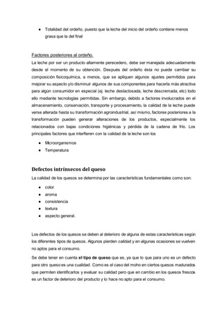 ● Totalidad del ordeño, puesto que la leche del inicio del ordeño contiene menos
grasa que la del final
Factores posteriores al ordeño.
La leche por ser un producto altamente perecedero, debe ser manejada adecuadamente
desde el momento de su obtención. Después del ordeño ésta no puede cambiar su
composición fisicoquímica, a menos, que se apliquen algunos ajustes permitidos para
mejorar su aspecto y/o disminuir algunos de sus componentes para hacerla más atractiva
para algún consumidor en especial (ej. leche deslactosada, leche descremada, etc) todo
ello mediante tecnologías permitidas. Sin embargo, debido a factores involucrados en el
almacenamiento, conservación, transporte y procesamiento, la calidad de la leche puede
verse alterada hasta su transformación agroindustrial, así mismo, factores posteriores a la
transformación pueden generar alteraciones de los productos, especialmente los
relacionados con bajas condiciones higiénicas y pérdida de la cadena de frío. Los
principales factores que interfieren con la calidad de la leche son los
● Microorganismos
● Temperatura
Defectos intrínsecos del queso
La calidad de los quesos se determina por las características fundamentales como son:
● color
● aroma
● consistencia
● textura
● aspecto general.
Los defectos de los quesos se deben al deterioro de alguna de estas características según
los diferentes tipos de quesos. Algunos pierden calidad y en algunas ocasiones se vuelven
no aptos para el consumo.
Se debe tener en cuenta el tipo de queso que es, ya que lo que para uno es un defecto
para otro queso es una cualidad. Como es el caso del moho en ciertos quesos madurados
que permiten identificarlos y evaluar su calidad pero que en cambio en los quesos frescos
es un factor de deterioro del producto y lo hace no apto para el consumo.
 