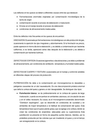 Los defectos en los quesos se deben a diferentes causas entre las que destacan:
● Fermentaciones anormales originadas por contaminación microbiológica de la
leche de origen
● contaminación durante el proceso de elaboración o maduración.
● Errores en el manejo durante el proceso de elaboración
● condiciones de almacenamiento inadecuadas.
Entre los defectos más frecuentes en los quesos de encuentran:
HINCHAZON:Ocasionada por fermentaciones microbiológicas con alta producción de gas,
ocasionando la aparición de ojos irregulares y abombamiento. Si la hinchazón es precoz,
puede aparecer el mismo día de la elaboración, y es debida a contaminación por bacterias
coliformes, si es tardía, aparecerá varios días después de la elaboración y es debida a
contaminación por bacterias butíricas.
DEFECTOSDECORTEZA:Ocasionanpigmentos o decoloraciones y se debe a problemas
de almacenamiento, por condiciones de ventilación, temperatura y humedad inadecuadas.
DEFECTOS DE CUERPO Y TEXTURA: ocasionados por el manejo y control de variables
en diferentes etapas del proceso de producción.
PUTREFACCIÓN: Se debe a la contaminación por microorganismos no deseables y
patógenos causantes de un olor nauseabundo. Es una descomposición proteica anormal
que daña la corteza del queso y genera un olor desagradable. Se distinguen dos tipos:
● Putrefacción blanca: se da preferentemente en la corteza de quesos de larga
maduración, cuando se encuentran en ambientes calurosos, sin circulación de aire
y sin el volteo necesario. Su causa, es el microorganismo anaerobio denominado
“Clotridium espórogeno”, que se desarrolla en condiciones de suciedad y en
ambientes de mayor temperatura a la habitual de conservación del queso. Esta
temperatura hace que el queso pierda grasa, que se agrega a la corteza, donde se
crean las condiciones de anaerobios adecuadas para su supervivencia. Esta
putrefacción se presenta en forma de pequeños puntos blancos, blandos, por la
proteólisis producida por las colonias que van invadiendo el queso y con el tiempo
van ennegreciendo en la corteza.
 