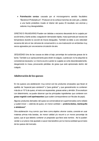● Putrefacción ceniza: causada por el microorganismo aerobio facultativo
“Bacterium Proteolyticum”. Producen en la corteza manchas de color gris, y debido
a una fuerte proteólisis invade el interior del queso. El resultado son aromas y
sabores muy desagradables.
GRIETAS O RAJADURAS:Pueden ser debidas a excesivo desuerado de la cuajada por
acción lenta y fuerte acidez; coagulación demasiado rápida, masa quemada por exceso de
temperatura durante la cocción de trozos desiguales. También se debe a una velocidad
excesiva del aire en las cámaras de conservación o a una maduración en ambientes muy
secos agravados por una excesiva circulación de aire.
SEQUEDAD: Una de las causas se debe al bajo porcentaje de sustancias grasas de la
leche. También a un apresuramiento para dividir el coágulo, cuando aún no ha adquirido la
consistencia necesaria. Lo mismo ocurre cuando la cuajada se corta desordenadamente,
desgarrando la masa, provocando pérdidas de grasa que está aprisionada dentro del
coágulo.
Adulteración de los quesos
En los quesos una adulteración muy común son los productos envasados que llevan el
apellido de "especial para sándwich" o "para gratinar" y que generalmente no contienen
más de un 15 % de queso, el resto son espesantes, grasas varias y almidón. Si se analizan
con detenimiento, se puede observar que los principales ingredientes que contienen son
grasa vegetal o anti apelmazantes (que suelen corresponderse con féculas de papa).
Algunos productos derivados del queso se comercializan en supermercados como rallado
y suelen incluir — además de queso, en menor cantidad — proteína láctea, mantequilla
o almidones".
Otra adulteración muy común, que tiene como objetivo ahorrar costos, consiste en usar
materias primas más baratas, de menor calidad y/o recurrir a un menor porcentaje de
queso, que el que debería contener un preparado que lleve este nombre. Así lo pueden
vender a un precio más ajustado o sacar más beneficio por la misma cantidad que el resto
de los quesos del mercado.
 