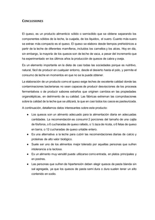 CONCLUSIONES
El queso, es un producto alimenticio sólido o semisólido que se obtiene separando los
componentes sólidos de la leche, la cuajada, de los líquidos, el suero. Cuanto más suero
se extrae más compacto es el queso. El queso se elabora desde tiempos prehistóricos a
partir de la leche de diferentes mamíferos, incluidos los camellos y los alces. Hoy en día,
sin embargo, la mayoría de los quesos son de leche de vaca, a pesar del incremento que
ha experimentado en los últimos años la producción de quesos de cabra y oveja.
Es un elemento importante en la dieta de casi todas las sociedades porque es nutritivo,
natural, fácil de producir en cualquier entorno, desde el desierto hasta el polo, y permite el
consumo de leche en momentos en que no se la puede obtener.
La elaboración de un producto como el queso exige leches de excelente calidad donde las
contaminaciones bacterianas no sean capaces de producir desviaciones de los procesos
fermentativos o de producir sabores extraños que originen cambios en las propiedades
organolépticas, en detrimento de su calidad. Las fábricas extreman las comprobaciones
sobre la calidad de la leche que se utilizará, la que en casi todos los casos es pasteurizada.
A continuación, detallamos datos interesantes sobre este producto:
● Los quesos son un alimento adecuado para la alimentación diaria en adecuadas
cantidades. La recomendación es consumir 2 porciones del tamaño de una cajita
de fósforos, o 6 cucharadas de queso rallado, o ½ taza de ricota, o 6 fetas de queso
en barra, o 12 cucharadas de queso untable entero.
● Es una alternativa a la leche para cubrir las recomendaciones diarias de calcio y
proteínas de alto valor biológico.
● Suele ser uno de los alimentos mejor tolerado por aquellas personas que sufren
intolerancia a la lactosa.
● Es un alimento muy versátil puede utilizarse como entrada, en platos principales y
en postres.
● Las personas que sufren de hipertensión deben elegir quesos de pasta blanda sin
sal agregada, ya que los quesos de pasta semi dura o dura suelen tener un alto
contenido en sodio.
 