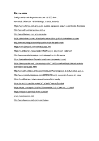 BIBLIOGRAFIA
Código Alimentario Argentino Artículos del 605 al 641.
Alimentos y Nutrición – Bromatología. Salinas, Rolando
https://www.vitonica.com/grasas/los-quesos-agrupados-segun-su-contenido-de-grasas
http://www.alimentosargentinos.gob.ar
http://www.blueberg.com.ar/quesos.php
https://www.lanacion.com.ar/lifestyle/quesos-de-muy-alta-humedad-nid1411030
http://www.mundoquesos.com/p/clasificacion-del-queso.html
https://www.zonadiet.com/comida/queso.htm
https://es.slideshare.net/Carpediem1004/quesos-clasificacin-elaboracin
http://quesoyrecetaslapasiega.com/category/mundo-del-queso/
https://quesodeoveja.org/la-corteza-del-queso-se-puede-comer/
https://www.portalechero.com/innovaportal/v/729/1/innova.front/la-problematica-de-la-
elaboracion-del-queso-.html
http://www.alimentacion.enfasis.com/articulos/75515-logrando-la-textura-ideal-quesos-
http://quesoyrecetaslapasiega.com/2013/02/19/como-conservar-el-queso-en-casa/
https://es.slideshare.net/verovenado/quesos-hipervnculo
https://es.scribd.com/document/143145448/Quesos-Principal
https://elpais.com/elpais/2018/01/05/buenavida/1515143969_441372.html
https://villajos.es/defectos-de-los-quesos/
www.mundoquesos.com
http://www.lapayesa.es/es/el-queso/origen
 