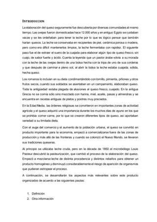 INTRODUCCION
La elaboración del queso seguramente fue descubierta por diversas comunidades al mismo
tiempo. Las ovejas fueron domesticadas hace 12.000 años y en antiguo Egipto se cuidaban
vacas y se les ordeñaban para tener la leche por lo que es lógico pensar que también
harían quesos. La leche se conservaba en recipientes de piel, cerámica porosa o madera,
pero como era difícil mantenerlos limpios, la leche fermentaba con rapidez. El siguiente
paso fue el de extraer el suero de la cuajada para elaborar algún tipo de queso fresco, sin
cuajo, de sabor fuerte y ácido. Cuenta la leyenda que un pastor árabe volvía a su morada
con la leche de las ovejas dentro de una bolsa hecha con la tripa de uno de sus corderos
y que después de caminar a pleno sol, al abrir la bolsa la leche estaba cuajada, sólida,
hecha queso.
Los romanos lo incluían en su dieta condimentándolo con tomillo, pimienta, piñones y otros
frutos secos, cuando sus soldados se asentaban en un campamento, elaboraban queso.
Toda la antigüedad estaba plagada de alusiones al queso fresco, cuajado. En la antigua
Grecia no se comía sólo sino mezclado con harina, miel, aceite, pasas y almendras y se
encuentra en recetas antiguas de platos y postres muy preciados.
En la Edad Media, las órdenes religiosas se convirtieron en importantes zonas de actividad
agrícola y el queso adquirió una importancia durante los muchos días de ayuno en los que
se prohibía comer carne, por lo que se crearon diferentes tipos de queso, así aportaban
variedad a su limitada dieta.
Con el auge del comercio y el aumento de la población urbana, el queso se convirtió en
producto importante para la economía, empezó a comercializarse fuera de las zonas de
producción y más allá de las fronteras y cuando se colonizó el Nuevo Mundo, se llevaron
sus tradiciones queseras.
Al principio se utilizaba leche cruda, pero en la década de 1850 el microbiólogo Louis
Pasteur descubrió la pasteurización, que cambió el proceso de la elaboración del queso.
Empezó a mezclarse leche de distinta procedencia y distintos rebaños para obtener un
producto homogéneo y disminuyó considerablemente el riesgo de aparición de organismos
que pudieran estropear el proceso.
A continuación, se desarrollarán los aspectos más relevantes sobre este producto
organizados de acuerdo a las siguientes pautas:
1. Definición
2. Otra información
 