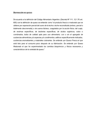 DEFINICIÓN DE QUESO
De acuerdo a la definición del Código Alimentario Argentino (Decreto Nº 111, 12.1.76 art.
605) con la definición de queso se entiende como “el producto fresco o madurado que se
obtiene por separación parcial del suero de la leche o leche reconstituida (entera, parcial o
totalmente descremada), o de sueros lácteos, coagulados por la acción física, del cuajo,
de enzimas específicas, de bacterias específicas, de ácidos orgánicos, solos o
combinados, todos de calidad apta para uso alimentario; con o sin el agregado de
sustancias alimenticias y/o especias y/o condimentos, aditivos específicamente indicados,
sustancias aromatizantes y materiales colorantes. Se entiende por Queso Fresco el que
está listo para el consumo poco después de su fabricación. Se entiende por Queso
Madurado el que ha experimentado los cambios bioquímicos y físicos necesarios y
característicos de la variedad de queso.”
 
