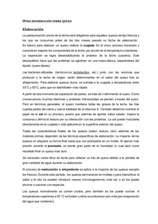 OTRA INFORMACIÓN SOBRE QUESO
Elaboración
La pasteurización previa de la leche será obligatoria para aquellos quesos de tipo frescos y
los que se consuman antes de los dos meses pasada su fecha de elaboración.
Es básico para elaborar un queso realizar la cuajada. Es el único proceso necesario y
consisteen separar los componentes de la leche, por acción de la temperatura o bacterias.
La separación se logra desestabilizando la proteína de la leche (caseína). Este
desequilibrio hace que las proteínas se aglutinen en una masa blanca, separándose del
líquido (suero lácteo).
Las bacterias utilizadas (lactococcus, lactobacillus, etc.) junto con las enzimas que
producen y la leche de origen, serán determinantes en el sabor del queso tras su
añejamiento. Para elaborar quesos duros, se somete a la cuajada a temperaturas entre
33°C y 55°C, para que se deshidraten más rápido.
A partir de ese momento de separación de partes, se trata de ir eliminando el suero. Como
consecuencia, muchas vitaminas y proteínas hidrosolubles se pierden a través del suero.
Pero en términos generales, el queso mantiene todas las grasas de la leche, las tres
cuartas partes del calcio y casi la totalidad de la vitamina A. También debemos nombrar el
papel de la sal en su proceso, puesto que además de aportar sabor salado, mejora la
conserva y afirma la textura por su interacción con las proteínas. La sal puede mezclarse
directamente en la cuajada o sólo aplicarla en la superficie exterior del queso.
Todas las características finales de los quesos (sabor, textura, olor), además de las
materias primas, dependen de las técnicas específicas de elaboración. La mayoría de los
quesos no adquiere su forma final hasta que son prensados en un molde. Al ejercer más
presión durante el prensado, se pierde gran parte de la humedad, lo cual dará como
resultado final un queso más duro.
Se necesitan varios litros de leche para obtener un kilo de queso debido a la pérdida de
gran cantidad de agua durante su elaboración.
El proceso de maduración o añejamiento se aplica a la mayoría de los quesos excepto
los frescos. Durante este período, los quesos permanecen en moldes y para intensificar el
sabor y el olor se pueden introducir nuevos microorganismos, más sal, o se los puede
ahumar o sazonar con especias.
Los quesos normalmente se comen crudos, pero también se los puede cocinar. A
temperaturas superiores a 55 °C sefunden y otros se endurecen aún más (por evaporación
del agua que contienen).
 