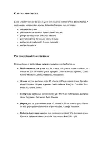 CLASIFICACIÓN DE QUESOS
Existe una gran variedad de quesos y por consecuencia distintas formas de clasificarlos. A
continuación, se desarrollan algunas de las clasificaciones más conocidas:
● por contenido graso.
● por contenido de humedad -queso blando, duro, etc.
● por tipo de elaboración -industrial, artesanal
● por materia prima: de vaca, de cabra, de oveja
● por tiempo de maduración –fresco, madurado
● por tipo de corteza
Por contenido de Materia Grasa
De acuerdo con el contenido de materia grasa podemos clasificarlos en:
● Doble crema o extra graso: son los quesos más grasos ya que contienen no
menos del 60% de materia grasa. Ejemplos: Queso Cremoso Argentino, Queso
Crema “Mendicrim”, Sbrinz, Mozzarella, Mascarpone
● Grasos: son los que tienen entre 45 y hasta 59,9% de materia grasa. Ejemplos:
Queso Provoleta, Gruyere Argentino, Queso Holanda, Pategras, Cuartirolo, Azul,
Port Salut, fontina, Gouda
● Semigrasos: son los que contienen entre 25 y 44,9 % de materia grasa. Ejemplos:
Goya, Reggianito, Cabrauntar, Tybo, Cheddar
● Magros: son los que contienen entre 10 y hasta 24,9% de materia grasa. Dentro
de este grupo podemos encontrar al queso Ricotta, Cottage, Requeson
● De leche descremada: Aquellos que contienen menos del 10% de materia grasa.
Ejemplos: Requeson, queso para untar descremado, Port Salut Light
 
