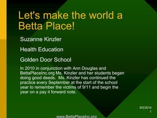9/2/2014 
1 
Let's make the world a 
Betta Place! 
Suzanne Kinzler 
Health Education 
Golden Door School 
In 2010 in conjunction with Ann Douglas and 
BettaPlaceInc.org Ms. Kinzler and her students began 
doing good deeds. Ms. Kinzler has continued the 
practice every September at the start of the school 
year to remember the victims of 9/11 and begin the 
year on a pay it forward note. 
www.BettaPlaceInc.org 
 