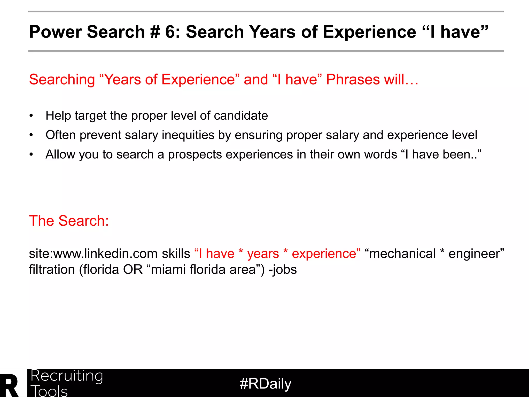 #RDaily
Power Search # 6: Search Years of Experience “I have”
• Help target the proper level of candidate
• Often prevent salary inequities by ensuring proper salary and experience level
• Allow you to search a prospects experiences in their own words “I have been..”
The Search:
Searching “Years of Experience” and “I have” Phrases will…
site:www.linkedin.com skills “I have * years * experience” “mechanical * engineer”
filtration (florida OR “miami florida area”) -jobs