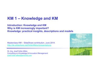 KM 1 – Knowledge and KM
Introduction: Knowledge and KM
Why is KM increasingly important?
Knowledge: practical insights, descriptions and models
Masterclass KM – SlideShare contribution, June 2014
http://de.slideshare.net/HoferAlfeisJ/presentations
Dr.-Ing. Josef Hofer-Alfeis
Consulting on Knowledge & Innovation Management
josef.hofer-alfeis@amontis.com
Design: Ron Hofer
 