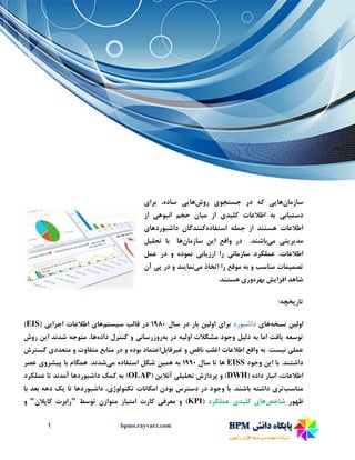 1 bpms.rayvarz.com
‫سازمان‬‫ها‬‫یی‬‫جستجو‬ ‫در‬ ‫که‬‫ی‬‫روش‬‫ها‬‫یی‬‫برا‬ ،‫ساده‬‫ی‬
‫دست‬‫ی‬‫اب‬‫ی‬‫کل‬ ‫اطالعات‬ ‫به‬‫ی‬‫د‬‫ی‬‫م‬ ‫از‬‫ی‬‫ان‬‫انبوه‬ ‫حجم‬‫ی‬‫از‬
‫استفاده‬ ‫جمله‬ ‫از‬ ‫هستند‬ ‫اطالعات‬‫داشبوردها‬ ‫کنندگان‬‫ی‬
‫مد‬‫ی‬‫ر‬‫ی‬‫ت‬‫ی‬‫م‬‫ی‬‫باشند‬‫ا‬ ‫واقع‬ ‫در‬ .‫ی‬‫ن‬‫سازمان‬‫تحل‬ ‫با‬ ‫ها‬‫ی‬‫ل‬
‫سازمان‬ ‫عملکرد‬ ،‫اطالعات‬‫ی‬‫ارز‬ ‫را‬‫ی‬‫اب‬‫ی‬‫عمل‬ ‫در‬ ‫و‬ ‫نموده‬
‫تصم‬‫ی‬‫مات‬‫مناسب‬‫و‬‫م‬ ‫اتخاذ‬ ‫را‬ ‫موقع‬ ‫به‬‫ی‬‫نما‬‫ی‬‫ند‬‫پ‬ ‫در‬ ‫و‬‫ی‬‫آن‬
‫افزا‬ ‫شاهد‬‫ی‬‫ش‬‫بهره‬‫ور‬‫ی‬.‫هستند‬
‫تار‬‫ی‬‫خچه‬:
‫اول‬‫ی‬‫ن‬‫نسخه‬‫ها‬‫ی‬‫داشبورد‬‫برا‬‫ی‬‫اول‬‫ی‬‫ن‬‫سال‬ ‫در‬ ‫بار‬33۹۱‫س‬ ‫قالب‬ ‫در‬‫ی‬‫ستم‬‫ها‬‫ی‬‫اجرا‬ ‫اطالعات‬‫یی‬(EIS)
‫توسعه‬‫ی‬‫افت‬‫دل‬ ‫به‬ ‫اما‬‫ی‬‫ل‬‫اول‬ ‫مشکالت‬ ‫وجود‬‫ی‬‫ه‬‫به‬ ‫در‬‫روزرسان‬‫ی‬‫داده‬ ‫کنترل‬ ‫و‬‫ا‬ ‫شدند‬ ‫متوجه‬ ،‫ها‬‫ی‬‫ن‬‫روش‬
‫عمل‬‫ی‬‫ن‬‫ی‬‫ست‬‫غ‬ ‫و‬ ‫ناقص‬ ‫اغلب‬ ‫اطالعات‬ ‫واقع‬ ‫به‬ .‫ی‬‫رقابل‬‫اعتماد‬‫متفاو‬ ‫منابع‬ ‫در‬ ‫و‬ ‫بوده‬‫ت‬‫متعدد‬ ‫و‬‫ی‬‫گسترش‬
‫ا‬ ‫با‬ .‫داشتند‬‫ی‬‫ن‬‫وجود‬EISS‫سال‬ ‫تا‬ ‫ها‬333۱‫هم‬ ‫به‬‫ی‬‫ن‬‫م‬ ‫استفاده‬ ‫شکل‬‫ی‬‫شدند‬‫پ‬ ‫با‬ ‫همگام‬ .‫ی‬‫شرو‬‫ی‬‫عصر‬
( ‫داده‬ ‫انبار‬ ،‫اطالعات‬DWH‫تحل‬ ‫پردازش‬ ‫و‬ )‫ی‬‫ل‬‫ی‬‫آنال‬‫ی‬‫ن‬(OLAP‫عملکرد‬ ‫تا‬ ‫آمدند‬ ‫داشبوردها‬ ‫کمک‬ ‫به‬ )
‫مناسب‬‫تر‬‫ی‬‫تکنولوژ‬ ‫امکانات‬ ‫بودن‬ ‫دسترس‬ ‫در‬ ‫وجود‬ ‫با‬ .‫باشند‬ ‫داشته‬‫ی‬،‫تا‬ ‫داشبوردها‬‫ی‬‫ک‬‫با‬ ‫بعد‬ ‫دهه‬
‫ظهور‬‫شاخص‬‫ها‬‫ی‬‫کل‬‫ی‬‫د‬‫ی‬‫عملکرد‬(KPI‫معرف‬ ‫و‬ )‫ی‬‫امت‬ ‫کارت‬‫ی‬‫از‬‫توسط‬ ‫متوازن‬"‫کاپالن‬ ‫رابرت‬"‫و‬
 