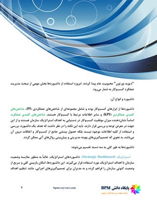 2 bpms.rayvarz.com
"‫د‬‫ی‬‫و‬‫ی‬‫د‬‫نورتون‬"‫محبوب‬‫ی‬‫ت‬‫پ‬ ‫عام‬‫ی‬‫دا‬‫مهم‬ ‫بخش‬ ‫داشبوردها‬ ‫از‬ ‫استفاده‬ ‫امروزه‬ .‫کردند‬‫ی‬‫مد‬ ‫مبحث‬ ‫از‬‫ی‬‫ر‬‫ی‬‫ت‬
‫کسب‬ ‫عملکرد‬‫و‬‫م‬ ‫شمار‬ ‫به‬ ‫کار‬‫ی‬‫رود‬.
‫داشبورد‬:‫آن‬ ‫انواع‬ ‫و‬
‫داشبوردها‬‫ابزارها‬ ‫از‬‫ی‬‫کسب‬‫و‬‫مجموعه‬ ‫شامل‬ ‫و‬ ‫بوده‬ ‫کار‬‫ا‬‫ی‬‫شاخص‬ ‫از‬‫ها‬‫ی‬‫عملکرد‬‫ی‬(PI،)‫شاخص‬‫ها‬‫ی‬
‫کل‬‫ی‬‫د‬‫ی‬‫عملکرد‬‫ی‬(KPI‫سا‬ ‫و‬ )‫ی‬‫ر‬‫کسب‬ ‫با‬ ‫مرتبط‬ ‫اطالعات‬‫و‬.‫هستند‬ ‫کار‬‫شاخص‬‫ها‬‫ی‬‫کل‬‫ی‬‫د‬‫ی‬‫عملکرد‬،
‫نشان‬ ً‫ا‬‫اساس‬‫م‬ ‫دهنده‬‫ی‬‫زان‬‫موفق‬‫ی‬‫ت‬‫کسب‬‫و‬‫دست‬ ‫در‬ ‫کار‬‫ی‬‫اب‬‫ی‬‫استراتژ‬ ‫اهداف‬ ‫به‬‫ی‬‫ک‬‫ا‬ ‫از‬ ‫و‬ ‫هستند‬ ‫سازمان‬‫ی‬‫ن‬
‫بررس‬ ‫و‬ ‫توجه‬ ‫معرض‬ ‫در‬ ‫جهت‬‫ی‬‫با‬ .‫دارند‬ ‫قرار‬‫ی‬‫د‬‫ا‬‫ی‬‫ن‬‫هدف‬ ‫که‬ ‫داشت‬ ‫نظر‬ ‫در‬ ‫را‬ ‫نکته‬‫ی‬‫ک‬‫بررس‬ ،‫داشبورد‬‫ی‬
‫کل‬ ‫از‬ ‫استفاده‬ ‫و‬‫ی‬‫ه‬‫ن‬ ‫موجود‬ ‫اطالعات‬‫ی‬‫ست‬‫ب‬ ‫حصول‬ ‫بلکه‬‫ی‬‫نش‬‫ی‬‫کسب‬ ‫از‬ ‫جامع‬‫و‬‫آن‬ ‫درون‬ ‫اتفاقات‬ ‫و‬ ‫کار‬
‫م‬‫ی‬،‫باشد‬‫نحو‬ ‫به‬‫ی‬‫تصم‬ ‫که‬‫ی‬‫م‬‫گ‬‫ی‬‫ر‬‫ی‬‫ها‬‫ی‬‫به‬‫ی‬‫نه‬‫مد‬‫ی‬‫ر‬‫ی‬‫ت‬‫ی‬‫پ‬ ‫و‬‫ی‬‫ش‬‫ب‬‫ی‬‫ن‬‫ی‬‫روال‬‫ه‬‫ا‬‫ی‬‫آت‬‫ی‬.‫گردد‬ ‫ممکن‬
‫داشبوردها‬‫کل‬ ‫طور‬ ‫به‬‫ی‬‫تقس‬ ‫دسته‬ ‫سه‬ ‫به‬‫ی‬‫م‬‫م‬‫ی‬‫شوند‬:
‫استراتژیک‬(Strategic Dashboard:)‫داشبوردها‬‫ی‬‫استراتژ‬‫ی‬،‫ک‬‫مقا‬ ‫منظور‬ ‫به‬ ً‫ا‬‫غالب‬‫ی‬‫سه‬‫وضع‬‫ی‬‫ت‬
‫استراتژ‬ ‫اهداف‬ ‫با‬ ‫سازمان‬‫ی‬‫ک‬‫م‬ ‫قرار‬ ‫استفاده‬ ‫مورد‬‫ی‬‫گ‬‫ی‬‫رند‬‫ا‬ .‫ی‬‫ن‬‫بازب‬ ‫امکان‬ ،‫داشبوردها‬‫ی‬‫ن‬‫ی‬‫کل‬‫ی‬‫سر‬ ‫و‬‫ی‬‫ع‬‫از‬
‫وضع‬‫ی‬‫ت‬‫کنون‬‫ی‬‫مد‬ ‫به‬ ‫و‬ ‫کرده‬ ‫فراهم‬ ‫را‬ ‫سازمان‬‫ی‬‫ران‬‫برا‬‫ی‬‫تصم‬‫ی‬‫م‬‫گ‬‫ی‬‫ر‬‫ی‬‫ها‬‫ی‬‫اجرا‬‫یی‬،‫تنظ‬ ‫مانند‬‫ی‬‫م‬‫اهداف‬
 