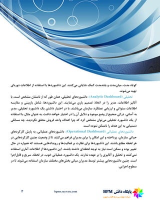 3 bpms.rayvarz.com
‫م‬ ،‫مدت‬ ‫کوتاه‬‫ی‬‫ان‬‫مدت‬‫شا‬ ‫کمک‬ ‫بلندمدت‬ ‫و‬‫ی‬‫ان‬‫ی‬‫م‬‫ی‬‫کنند‬‫ا‬ .‫ی‬‫ن‬‫دوره‬ ‫اطالعات‬ ‫از‬ ‫استفاده‬ ‫با‬ ‫داشبوردها‬‫ا‬‫ی‬
‫ته‬‫ی‬‫ه‬‫م‬‫ی‬‫شوند‬.
‫تحل‬‫ی‬‫ل‬‫ی‬(Analytic Dashboard:)‫داشبوردها‬‫ی‬‫تحل‬‫ی‬‫ل‬‫ی‬،‫با‬ ،‫است‬ ‫مشخص‬ ‫نامشان‬ ‫از‬ ‫که‬ ‫طور‬ ‫همان‬
‫آنال‬‫ی‬‫ز‬‫مد‬ ،‫اطالعات‬‫ی‬‫ر‬‫تصم‬ ‫اتخاذ‬ ‫در‬ ‫را‬‫ی‬‫م‬‫ی‬‫ار‬‫ی‬‫م‬‫ی‬‫نما‬‫ی‬‫ند‬‫ا‬ .‫ی‬‫ن‬‫بازب‬ ‫شامل‬ ،‫داشبوردها‬‫ی‬‫ن‬‫ی‬‫مقا‬ ‫و‬‫ی‬‫سه‬
‫سنوات‬ ‫اطالعات‬‫ی‬‫ارز‬ ‫و‬‫ی‬‫اب‬‫ی‬‫م‬ ‫سازمان‬ ‫عملکرد‬‫ی‬‫باشند‬‫اخت‬ ‫در‬ ‫با‬ .‫ی‬‫ار‬‫داشتن‬‫ی‬‫ک‬‫داشبو‬‫رد‬‫تحل‬‫ی‬‫ل‬‫ی‬،‫مد‬‫ی‬‫ر‬
‫آسان‬ ‫به‬‫ی‬،‫درک‬‫ی‬‫صح‬‫ی‬‫ح‬‫دال‬ ‫و‬ ‫موجود‬ ‫وضع‬ ‫از‬‫ی‬‫ل‬‫اخت‬ ‫در‬ ‫را‬ ‫آن‬‫ی‬‫ار‬‫استفاده‬ ‫با‬ ،‫مثال‬ ‫عنوان‬ ‫به‬ .‫داشت‬ ‫خواهد‬
‫از‬‫ی‬‫ک‬‫تحل‬ ‫داشبورد‬‫ی‬‫ل‬‫ی‬‫م‬‫ی‬‫توان‬‫نگرد‬ ‫محقق‬ ‫فروش‬ ‫واحد‬ ‫اهداف‬ ‫چرا‬ ‫که‬ ‫کرد‬ ‫مشخص‬‫ی‬،‫ده‬‫مسائل‬ ‫چه‬‫ی‬
‫دست‬‫ی‬‫اب‬‫ی‬‫ا‬ ‫به‬‫ی‬‫ن‬.‫است‬ ‫نموده‬ ‫ناممکن‬ ‫را‬ ‫هدف‬
‫داشبوردها‬‫ی‬‫عمل‬‫ی‬‫ات‬‫ی‬(Operational Dashboard:)‫داشبوردها‬‫ی‬‫عمل‬‫ی‬‫ات‬‫ی‬،‫پا‬ ‫به‬‫ی‬‫ش‬‫کارکردها‬‫ی‬
‫ح‬‫ی‬‫ات‬‫ی‬‫ا‬ ‫و‬ ‫پرداخته‬ ،‫سازمان‬‫ی‬‫ن‬‫برا‬ ‫را‬ ‫امکان‬‫ی‬‫مد‬‫ی‬‫ران‬‫م‬ ‫فراهم‬‫ی‬‫کنند‬‫وضع‬ ‫از‬ ‫تا‬‫ی‬‫ت‬‫چن‬‫ی‬‫ن‬‫کارکردها‬‫یی‬‫در‬
‫ا‬ .‫باشند‬ ‫مطلع‬ ‫لحظه‬ ‫هر‬‫ی‬‫ن‬‫برا‬ ‫داشبوردها‬‫ی‬‫فعال‬ ‫بر‬ ‫نظارت‬‫ی‬‫ت‬‫ها‬‫رو‬ ‫و‬‫ی‬‫دادها‬‫یی‬‫حال‬ ‫در‬ ‫همواره‬ ‫که‬ ‫هستند‬
‫تغ‬‫یی‬‫ر‬‫ن‬ ‫است‬ ‫ممکن‬ ‫و‬ ‫بوده‬‫ی‬‫از‬‫لحظه‬ ‫توجه‬ ‫به‬‫ا‬‫ی‬‫ا‬ .‫باشند‬ ‫داشته‬‫ی‬‫ن‬‫آمار‬ ‫اطالعات‬ ‫از‬ ‫داشبوردها‬‫ی‬‫استفاده‬
‫نم‬‫ی‬‫کنند‬‫تحل‬ ‫و‬‫ی‬‫ل‬‫آنال‬ ‫و‬‫ی‬‫ز‬‫ی‬.‫ندارند‬ ‫عهده‬ ‫بر‬ ‫را‬‫ی‬‫ک‬‫عمل‬ ‫داشبورد‬‫ی‬‫ات‬‫ی‬‫سر‬ ،‫لحظه‬ ‫در‬ ،‫خوب‬‫ی‬‫ع‬‫قابل‬ ‫و‬‫اجرا‬
‫چن‬ .‫است‬‫ی‬‫ن‬‫داشبوردها‬‫یی‬‫ب‬‫ی‬‫شتر‬‫مد‬ ‫توسط‬‫ی‬‫ران‬‫م‬‫ی‬‫ان‬‫ی‬‫ب‬‫خش‬‫ها‬‫ی‬‫م‬ ‫استفاده‬ ‫سازمان‬ ‫مختلف‬‫ی‬‫شوند‬‫در‬ ‫تا‬
‫سط‬‫اجرا‬ ‫وح‬‫یی‬.
 