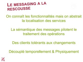 LE MESSAGING A LA
RESCOUSSE
On connaît les fonctionnalités mais on abstrait
la localisation des services
La sémantique des messages pilotent le
traitement des opérations
Des clients tolérants aux changements
Découplé temporellement & Physiquement
 