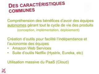 DES CARACTÉRISTIQUES
COMMUNES
Compréhension du bénéfice d’avoir des équipes
autonomes gérant tout le cycle de vie des produits
(conception, implémentation, déploiement)
Création d’outils pour faciliter l’indépendance et
l’autonomie des équipes
•  Amazon Web Services
•  Suite d’outils Netflix (Hystrix, Eureka, etc)
Utilisation massive du PaaS (Cloud)
A
 
