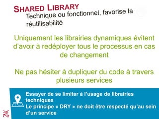 SHARED LIBRARY
Uniquement les librairies dynamiques évitent
d’avoir à redéployer tous le processus en cas
de changement
Ne pas hésiter à dupliquer du code à travers
plusieurs services
Essayer de se limiter à l’usage de librairies
techniques
Le principe « DRY » ne doit être respecté qu’au sein
d’un service
Technique ou fonctionnel, favorise la
réutilisabilité
 