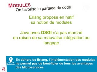 MODULES
Erlang propose en natif
sa notion de modules
Java avec OSGI n’a pas marché
en raison de sa mauvaise intégration au
langage
En dehors de Erlang, l’implémentation des modules
ne permet pas de bénéficier de tous les avantages
des Microservices
On favorise le partage de code
 